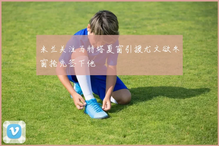 米兰关注马特塔夏窗引援尤文欲冬窗抢先签下他