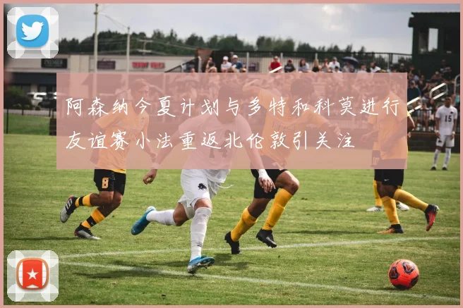 阿森纳今夏计划与多特和科莫进行友谊赛小法重返北伦敦引关注