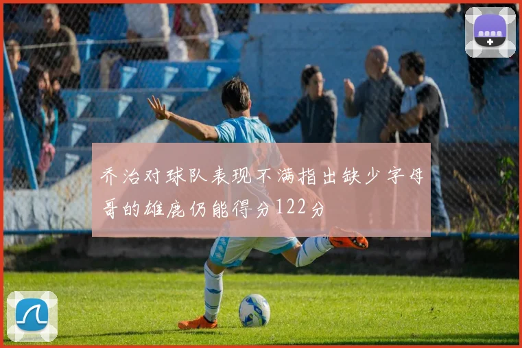 乔治对球队表现不满指出缺少字母哥的雄鹿仍能得分122分