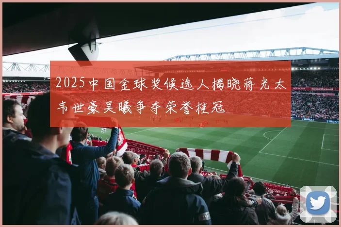 2025中国金球奖候选人揭晓蒋光太韦世豪吴曦争夺荣誉桂冠