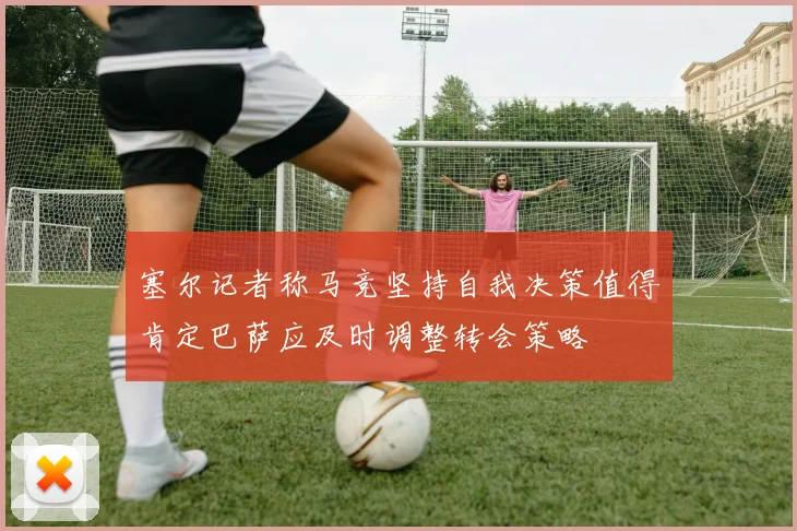 塞尔记者称马竞坚持自我决策值得肯定巴萨应及时调整转会策略