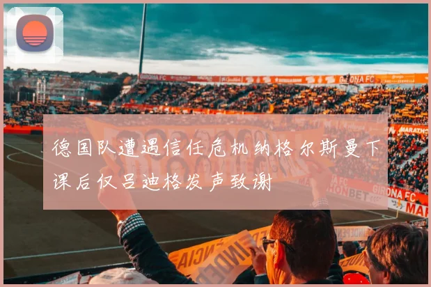 德国队遭遇信任危机纳格尔斯曼下课后仅吕迪格发声致谢