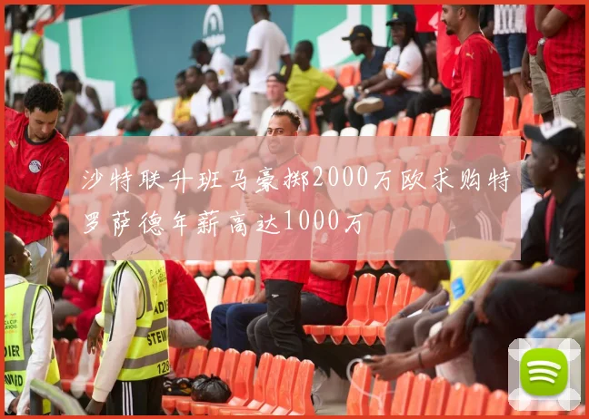 沙特联升班马豪掷2000万欧求购特罗萨德年薪高达1000万