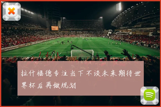 拉什福德专注当下不谈未来期待世界杯后再做规划