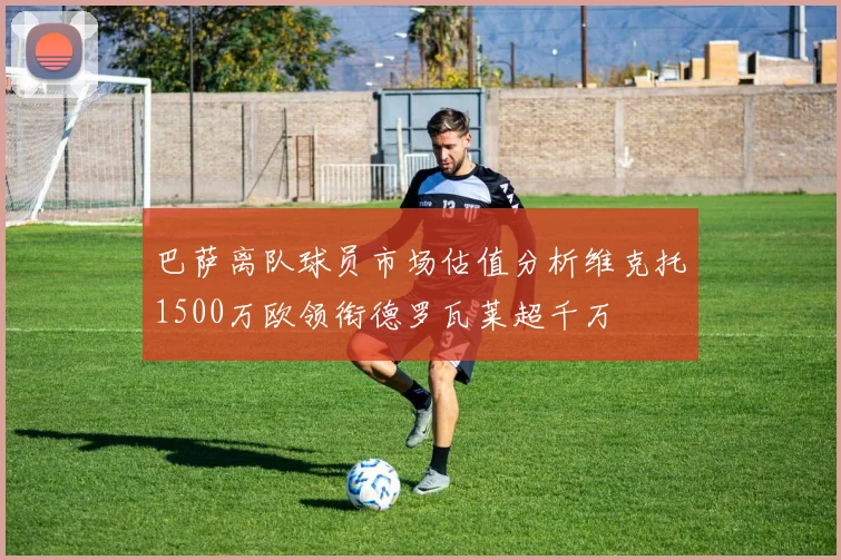 巴萨离队球员市场估值分析维克托1500万欧领衔德罗瓦莱超千万