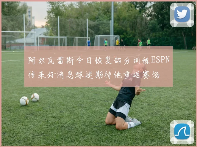 阿尔瓦雷斯今日恢复部分训练ESPN传来好消息球迷期待他重返赛场