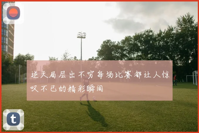 逆天局层出不穷每场比赛都让人惊叹不已的精彩瞬间