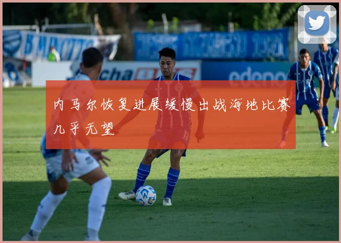 内马尔恢复进展缓慢出战海地比赛几乎无望