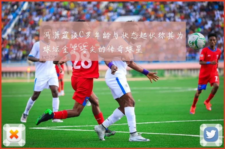 冯潇霆谈C罗年龄与状态起伏称其为球坛金字塔尖的传奇球星