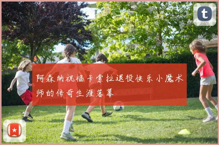 阿森纳祝福卡索拉退役快乐小魔术师的传奇生涯落幕