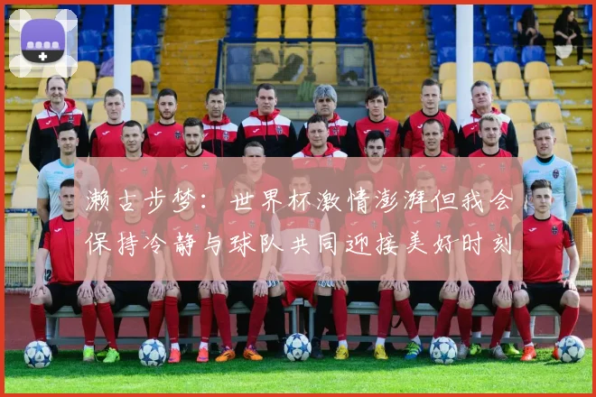 濑古步梦：世界杯激情澎湃但我会保持冷静与球队共同迎接美好时刻
