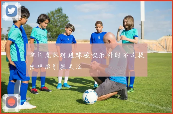 津门虎队对进球被吹和补时不足提出申诉引发关注