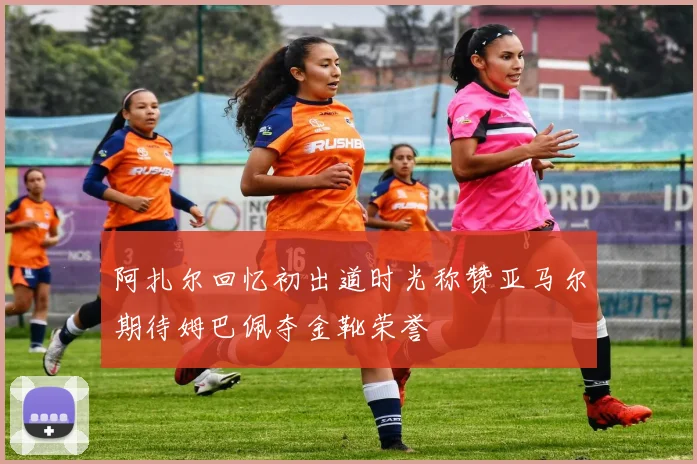 阿扎尔回忆初出道时光称赞亚马尔期待姆巴佩夺金靴荣誉