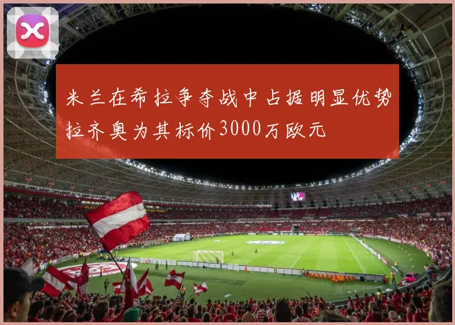 米兰在希拉争夺战中占据明显优势拉齐奥为其标价3000万欧元