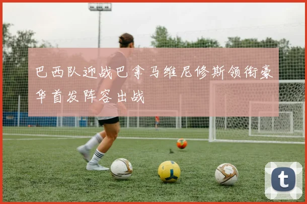 巴西队迎战巴拿马维尼修斯领衔豪华首发阵容出战