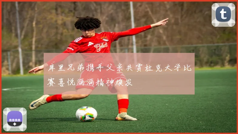 库里兄弟携手父亲共赏杜克大学比赛喜悦满满精神焕发