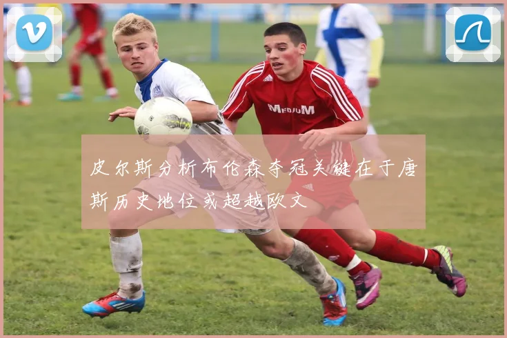 皮尔斯分析布伦森夺冠关键在于唐斯历史地位或超越欧文