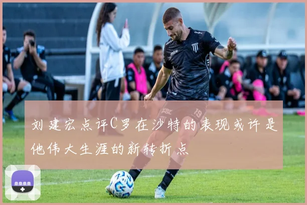 刘建宏点评C罗在沙特的表现或许是他伟大生涯的新转折点