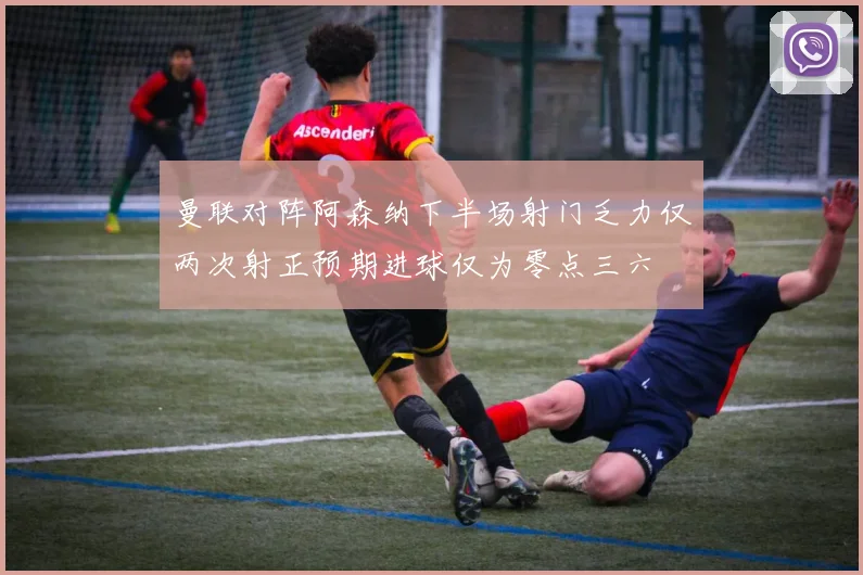 曼联对阵阿森纳下半场射门乏力仅两次射正预期进球仅为零点三六