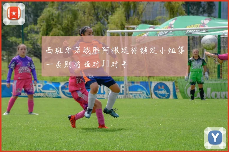 西班牙若战胜阿根廷将锁定小组第一否则将面对J1对手