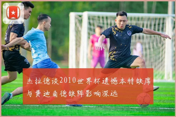 杰拉德谈2010世界杯遗憾本特缺席与费迪南德缺阵影响深远