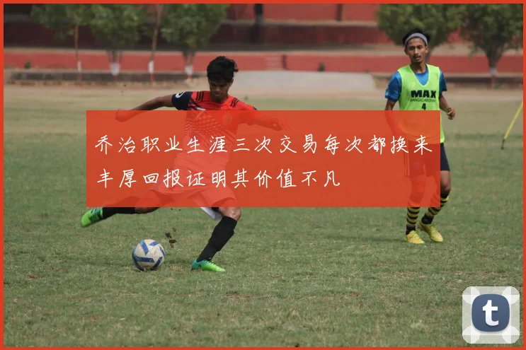 乔治职业生涯三次交易每次都换来丰厚回报证明其价值不凡