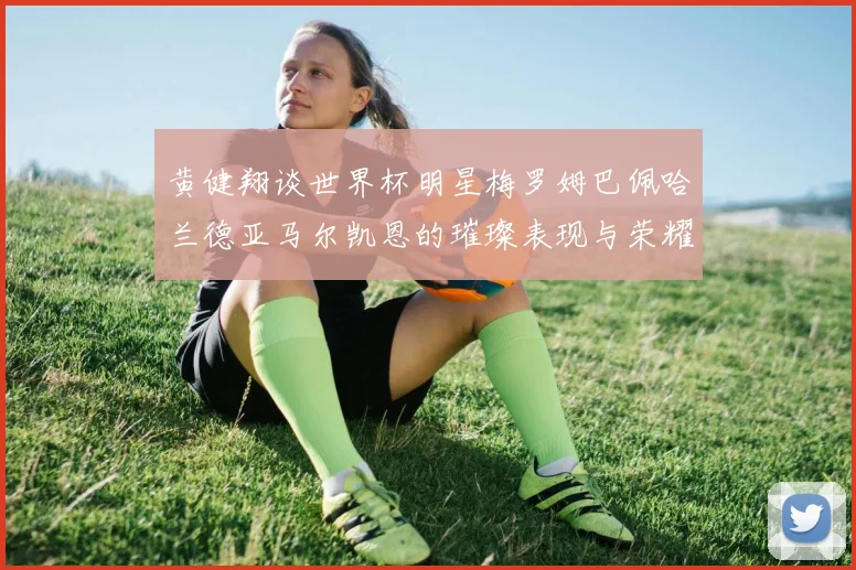 黄健翔谈世界杯明星梅罗姆巴佩哈兰德亚马尔凯恩的璀璨表现与荣耀时刻