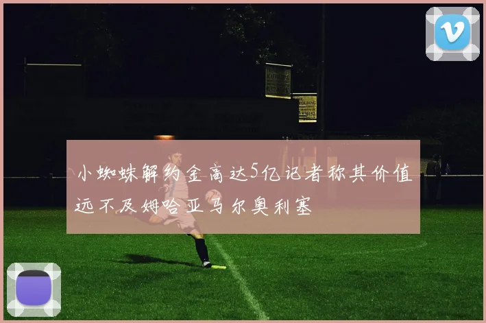 小蜘蛛解约金高达5亿记者称其价值远不及姆哈亚马尔奥利塞