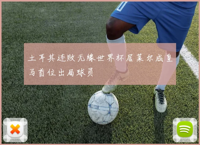 土耳其连败无缘世界杯居莱尔成皇马首位出局球员