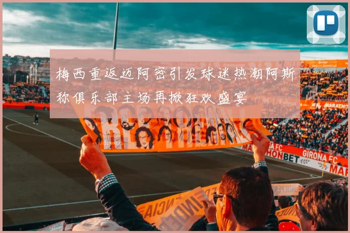 梅西重返迈阿密引发球迷热潮阿斯称俱乐部主场再掀狂欢盛宴