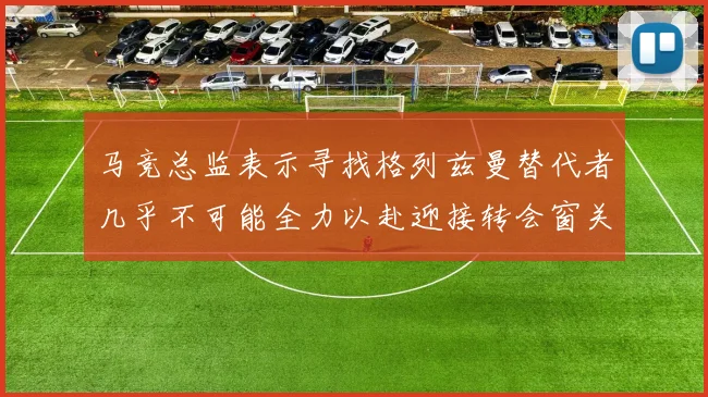 马竞总监表示寻找格列兹曼替代者几乎不可能全力以赴迎接转会窗关闭