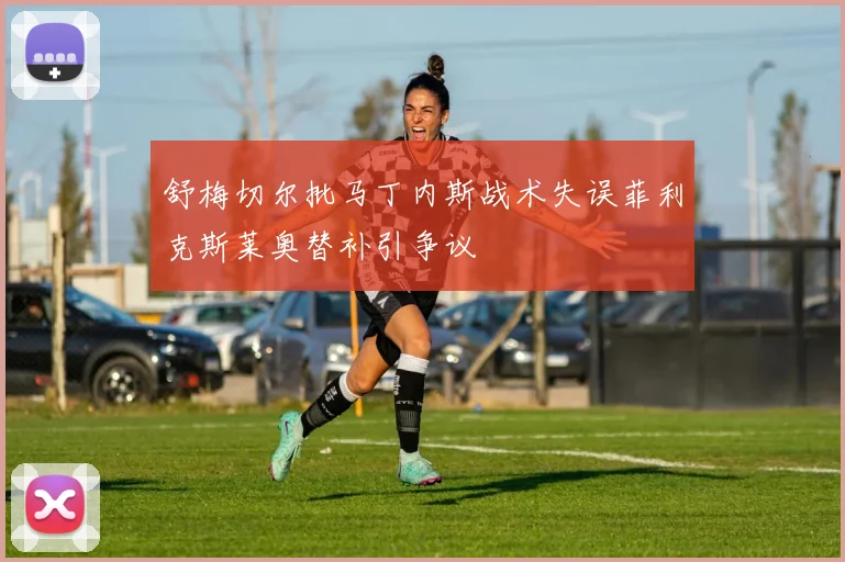 舒梅切尔批马丁内斯战术失误菲利克斯莱奥替补引争议